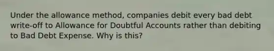 Under the allowance method, companies debit every bad debt write-off to Allowance for Doubtful Accounts rather than debiting to Bad Debt Expense. Why is this?