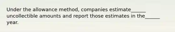 Under the allowance method, companies estimate______ uncollectible amounts and report those estimates in the______ year.