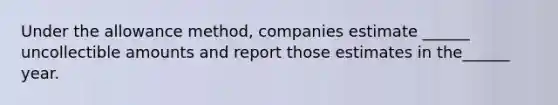 Under the allowance method, companies estimate ______ uncollectible amounts and report those estimates in the______ year.