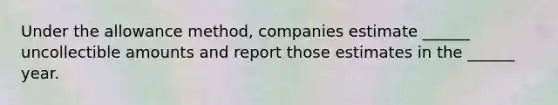 Under the allowance method, companies estimate ______ uncollectible amounts and report those estimates in the ______ year.