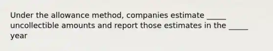 Under the allowance method, companies estimate _____ uncollectible amounts and report those estimates in the _____ year