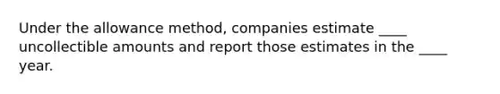 Under the allowance method, companies estimate ____ uncollectible amounts and report those estimates in the ____ year.