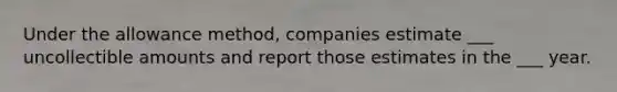 Under the allowance method, companies estimate ___ uncollectible amounts and report those estimates in the ___ year.