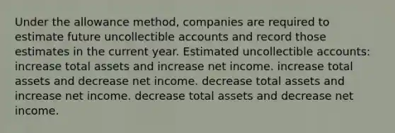 Under the allowance method, companies are required to estimate future uncollectible accounts and record those estimates in the current year. Estimated uncollectible accounts: increase total assets and increase net income. increase total assets and decrease net income. decrease total assets and increase net income. decrease total assets and decrease net income.