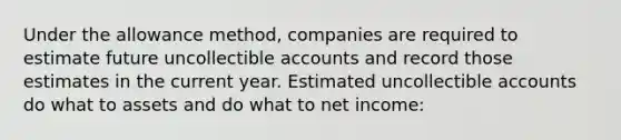 Under the allowance method, companies are required to estimate future uncollectible accounts and record those estimates in the current year. Estimated uncollectible accounts do what to assets and do what to net income: