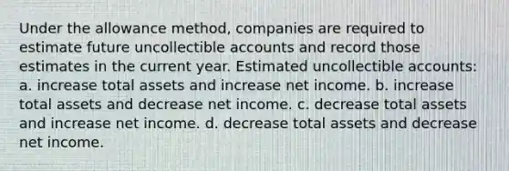 Under the allowance method, companies are required to estimate future uncollectible accounts and record those estimates in the current year. Estimated uncollectible accounts: a. increase total assets and increase net income. b. increase total assets and decrease net income. c. decrease total assets and increase net income. d. decrease total assets and decrease net income.