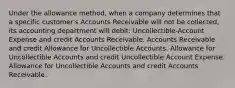 Under the allowance method, when a company determines that a specific customer's Accounts Receivable will not be collected, its accounting department will debit: Uncollectible-Account Expense and credit Accounts Receivable. Accounts Receivable and credit Allowance for Uncollectible Accounts. Allowance for Uncollectible Accounts and credit Uncollectible Account Expense. Allowance for Uncollectible Accounts and credit Accounts Receivable.