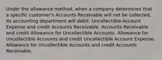 Under the allowance method, when a company determines that a specific customer's Accounts Receivable will not be collected, its accounting department will debit: Uncollectible-Account Expense and credit Accounts Receivable. Accounts Receivable and credit Allowance for Uncollectible Accounts. Allowance for Uncollectible Accounts and credit Uncollectible Account Expense. Allowance for Uncollectible Accounts and credit Accounts Receivable.