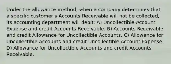 Under the allowance method, when a company determines that a specific customer's Accounts Receivable will not be collected, its accounting department will debit: A) Uncollectible-Account Expense and credi<a href='https://www.questionai.com/knowledge/k7x83BRk9p-t-accounts' class='anchor-knowledge'>t accounts</a> Receivable. B) Accounts Receivable and credit Allowance for Uncollectible Accounts. C) Allowance for Uncollectible Accounts and credit Uncollectible Account Expense. D) Allowance for Uncollectible Accounts and credit Accounts Receivable.