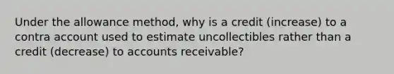 Under the allowance method, why is a credit (increase) to a contra account used to estimate uncollectibles rather than a credit (decrease) to accounts receivable?