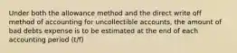 Under both the allowance method and the direct write off method of accounting for uncollectible accounts, the amount of bad debts expense is to be estimated at the end of each accounting period (t/f)