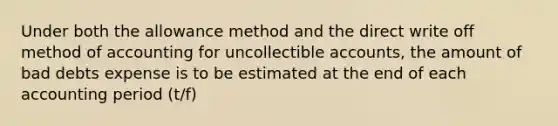 Under both the allowance method and the direct write off method of accounting for uncollectible accounts, the amount of bad debts expense is to be estimated at the end of each accounting period (t/f)