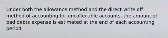 Under both the allowance method and the​ direct-write off method of accounting for uncollectible​ accounts, the amount of bad debts expense is estimated at the end of each accounting period.