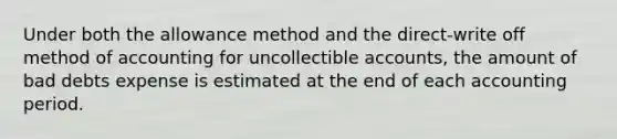 Under both the allowance method and the direct-write off method of accounting for uncollectible​ accounts, the amount of bad debts expense is estimated at the end of each accounting period.