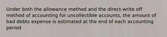 Under both the allowance method and the direct-write off method of accounting for uncollectible accounts, the amount of bad debts expense is estimated at the end of each accounting period