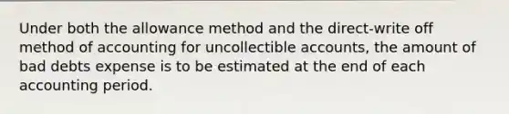 Under both the allowance method and the​ direct-write off method of accounting for uncollectible​ accounts, the amount of bad debts expense is to be estimated at the end of each accounting period.