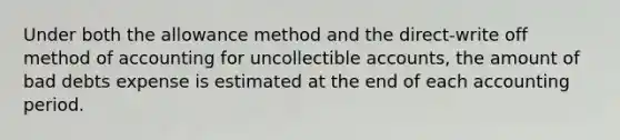 Under both the allowance method and the direct-write off method of accounting for uncollectible accounts, the amount of bad debts expense is estimated at the end of each accounting period.