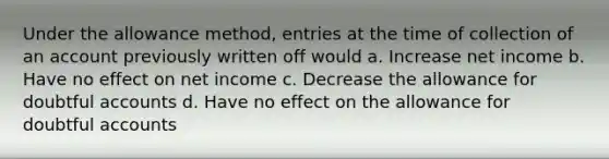 Under the allowance method, entries at the time of collection of an account previously written off would a. Increase net income b. Have no effect on net income c. Decrease the allowance for doubtful accounts d. Have no effect on the allowance for doubtful accounts