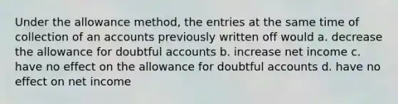 Under the allowance method, the entries at the same time of collection of an accounts previously written off would a. decrease the allowance for doubtful accounts b. increase net income c. have no effect on the allowance for doubtful accounts d. have no effect on net income