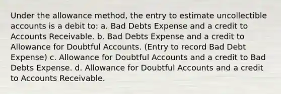 Under the allowance method, the entry to estimate uncollectible accounts is a debit to: a. Bad Debts Expense and a credit to Accounts Receivable. b. Bad Debts Expense and a credit to Allowance for Doubtful Accounts. (Entry to record Bad Debt Expense) c. Allowance for Doubtful Accounts and a credit to Bad Debts Expense. d. Allowance for Doubtful Accounts and a credit to Accounts Receivable.