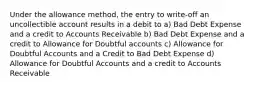 Under the allowance method, the entry to write-off an uncollectible account results in a debit to a) Bad Debt Expense and a credit to Accounts Receivable b) Bad Debt Expense and a credit to Allowance for Doubtful accounts c) Allowance for Doubtful Accounts and a Credit to Bad Debt Expense d) Allowance for Doubtful Accounts and a credit to Accounts Receivable