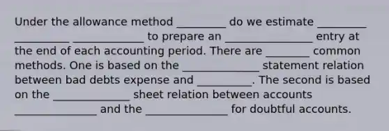 Under the allowance method _________ do we estimate _________ __________ _____________ to prepare an ________________ entry at the end of each accounting period. There are ________ common methods. One is based on the ______________ statement relation between bad debts expense and __________. The second is based on the ______________ sheet relation between accounts _______________ and the _______________ for doubtful accounts.