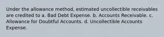 Under the allowance method, estimated uncollectible receivables are credited to a. Bad Debt Expense. b. Accounts Receivable. c. Allowance for Doubtful Accounts. d. Uncollectible Accounts Expense.