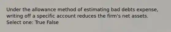 Under the allowance method of estimating bad debts expense, writing off a specific account reduces the firm's net assets. Select one: True False