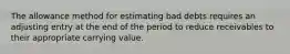 The allowance method for estimating bad debts requires an adjusting entry at the end of the period to reduce receivables to their appropriate carrying value.