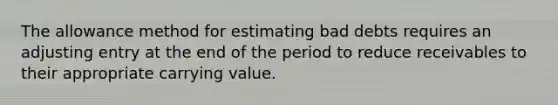 The allowance method for estimating bad debts requires an adjusting entry at the end of the period to reduce receivables to their appropriate carrying value.