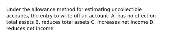 Under the allowance method for estimating uncollectible​ accounts, the entry to write off an​ account: A. has no effect on total assets B. reduces total assets C. increases net income D. reduces net income