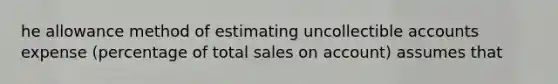 he allowance method of estimating uncollectible accounts expense (percentage of total sales on account) assumes that