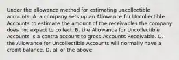 Under the allowance method for estimating uncollectible​ accounts: A. a company sets up an Allowance for Uncollectible Accounts to estimate the amount of the receivables the company does not expect to collect. B. the Allowance for Uncollectible Accounts is a contra account to gross Accounts Receivable. C. the Allowance for Uncollectible Accounts will normally have a credit balance. D. all of the above.