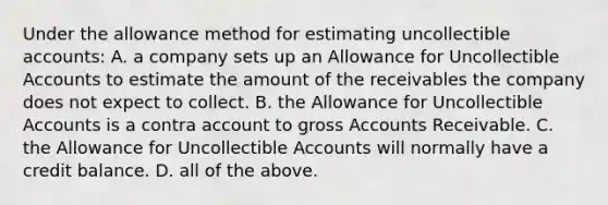 Under the allowance method for estimating uncollectible​ accounts: A. a company sets up an Allowance for Uncollectible Accounts to estimate the amount of the receivables the company does not expect to collect. B. the Allowance for Uncollectible Accounts is a contra account to gross Accounts Receivable. C. the Allowance for Uncollectible Accounts will normally have a credit balance. D. all of the above.