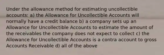 Under the allowance method for estimating uncollectible​ accounts: a) the Allowance for Uncollectible Accounts will normally have a credit balance b) a company sets up an Allowance for Uncollectible Accounts to estimate the amount of the receivables the company does not expect to collect c) the Allowance for Uncollectible Accounts is a contra account to gross Accounts Receivable d) all of the above