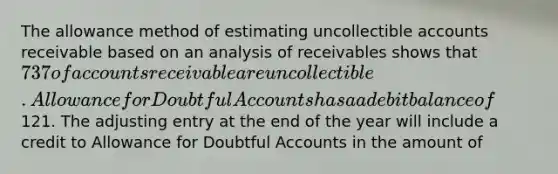 The allowance method of estimating uncollectible accounts receivable based on an analysis of receivables shows that 737 of accounts receivable are uncollectible. Allowance for Doubtful Accounts has a a debit balance of121. The adjusting entry at the end of the year will include a credit to Allowance for Doubtful Accounts in the amount of