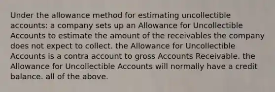 Under the allowance method for estimating uncollectible accounts: a company sets up an Allowance for Uncollectible Accounts to estimate the amount of the receivables the company does not expect to collect. the Allowance for Uncollectible Accounts is a contra account to gross Accounts Receivable. the Allowance for Uncollectible Accounts will normally have a credit balance. all of the above.