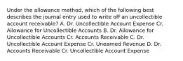 Under the allowance method, which of the following best describes the journal entry used to write off an uncollectible account receivable? A. Dr. Uncollectible Account Expense Cr. Allowance for Uncollectible Accounts B. Dr. Allowance for Uncollectible Accounts Cr. Accounts Receivable C. Dr. Uncollectible Account Expense Cr. Unearned Revenue D. Dr. Accounts Receivable Cr. Uncollectible Account Expense