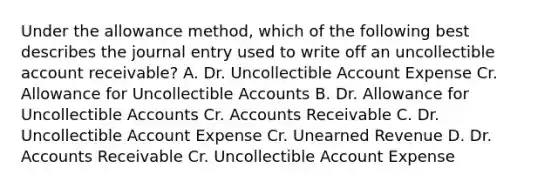 Under the allowance method, which of the following best describes the journal entry used to write off an uncollectible account receivable? A. Dr. Uncollectible Account Expense Cr. Allowance for Uncollectible Accounts B. Dr. Allowance for Uncollectible Accounts Cr. Accounts Receivable C. Dr. Uncollectible Account Expense Cr. Unearned Revenue D. Dr. Accounts Receivable Cr. Uncollectible Account Expense