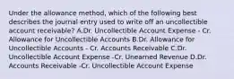 Under the allowance method, which of the following best describes the journal entry used to write off an uncollectible account receivable? A.Dr. Uncollectible Account Expense - Cr. Allowance for Uncollectible Accounts B.Dr. Allowance for Uncollectible Accounts - Cr. Accounts Receivable C.Dr. Uncollectible Account Expense -Cr. Unearned Revenue D.Dr. Accounts Receivable -Cr. Uncollectible Account Expense