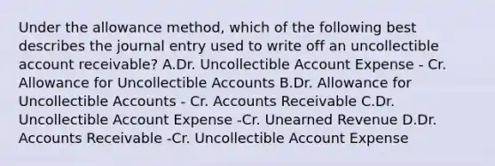 Under the allowance method, which of the following best describes the journal entry used to write off an uncollectible account receivable? A.Dr. Uncollectible Account Expense - Cr. Allowance for Uncollectible Accounts B.Dr. Allowance for Uncollectible Accounts - Cr. Accounts Receivable C.Dr. Uncollectible Account Expense -Cr. Unearned Revenue D.Dr. Accounts Receivable -Cr. Uncollectible Account Expense