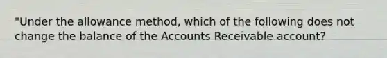 "Under the allowance method, which of the following does not change the balance of the Accounts Receivable account?