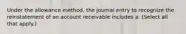 Under the allowance method, the journal entry to recognize the reinstatement of an account receivable includes a: (Select all that apply.)