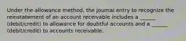 Under the allowance method, the journal entry to recognize the reinstatement of an account receivable includes a ______ (debit/credit) to allowance for doubtful accounts and a ______ (debit/credit) to accounts receivable.