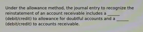 Under the allowance method, the journal entry to recognize the reinstatement of an account receivable includes a ______ (debit/credit) to allowance for doubtful accounts and a ______ (debit/credit) to accounts receivable.