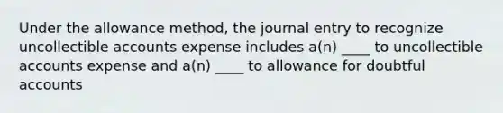 Under the allowance method, the journal entry to recognize uncollectible accounts expense includes a(n) ____ to uncollectible accounts expense and a(n) ____ to allowance for doubtful accounts