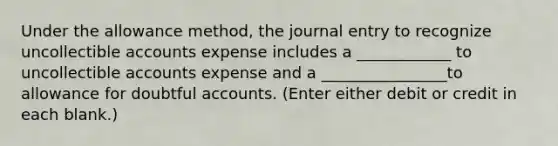 Under the allowance method, the journal entry to recognize uncollectible accounts expense includes a ____________ to uncollectible accounts expense and a ________________to allowance for doubtful accounts. (Enter either debit or credit in each blank.)