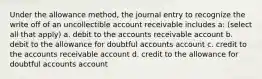 Under the allowance method, the journal entry to recognize the write off of an uncollectible account receivable includes a: (select all that apply) a. debit to the accounts receivable account b. debit to the allowance for doubtful accounts account c. credit to the accounts receivable account d. credit to the allowance for doubtful accounts account