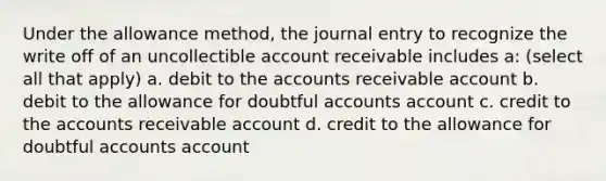 Under the allowance method, the journal entry to recognize the write off of an uncollectible account receivable includes a: (select all that apply) a. debit to the accounts receivable account b. debit to the allowance for doubtful accounts account c. credit to the accounts receivable account d. credit to the allowance for doubtful accounts account