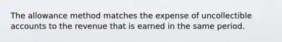 The allowance method matches the expense of uncollectible accounts to the revenue that is earned in the same period.